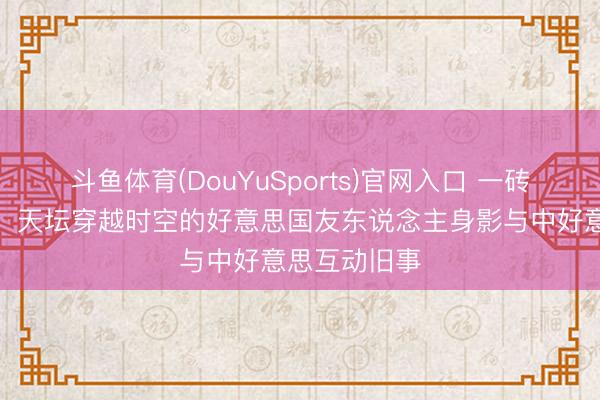 斗鱼体育(DouYuSports)官网入口 一砖一瓦在见证:天坛穿越时空的好意思国友东说念主身影与中好意思互动旧事