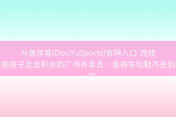 斗鱼体育(DouYuSports)官网入口 连线雨中抱孩子走出积水的广州外卖员:急得车和鞋齐丢到一边