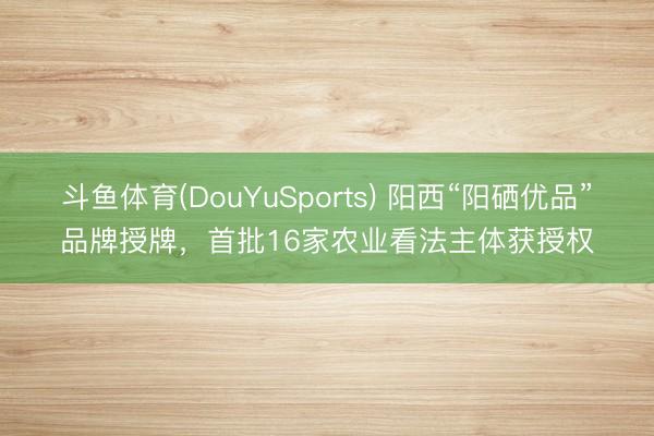 斗鱼体育(DouYuSports) 阳西“阳硒优品”品牌授牌,首批16家农业看法主体获授权