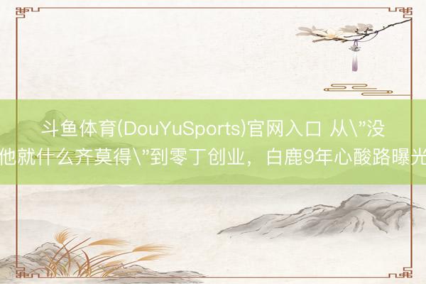 斗鱼体育(DouYuSports)官网入口 从"没他就什么齐莫得"到零丁创业,白鹿9年心酸路曝光