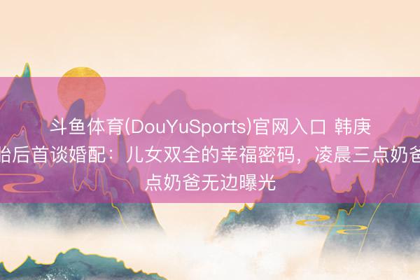 斗鱼体育(DouYuSports)官网入口 韩庚卢靖姗二胎后首谈婚配:儿女双全的幸福密码,凌晨三点奶爸无边曝光