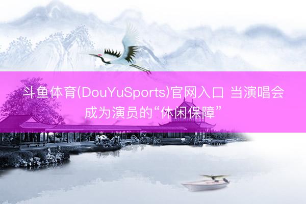 斗鱼体育(DouYuSports)官网入口 当演唱会成为演员的“休闲保障”