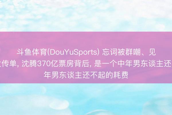 斗鱼体育(DouYuSports) 忘词被群嘲、见东谈主就发传单, 沈腾370亿票房背后, 是一个中年男东谈主还不起的耗费