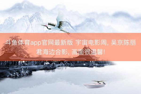 斗鱼体育app官网最新版 宇宙电影周, 吴京陈丽君海边合影, 画面很温馨!