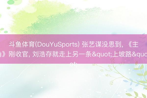 斗鱼体育(DouYuSports) 张艺谋没思到, 《主角》刚收官, 刘浩存就走上另一条"上坡路"