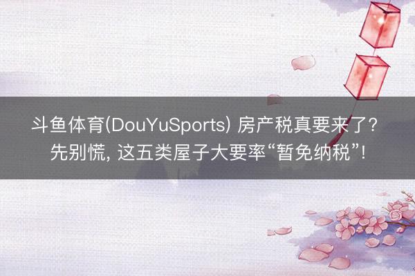 斗鱼体育(DouYuSports) 房产税真要来了? 先别慌, 这五类屋子大要率“暂免纳税”!