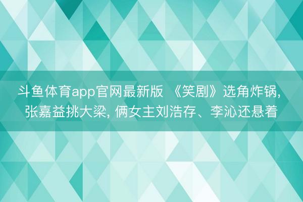 斗鱼体育app官网最新版 《笑剧》选角炸锅, 张嘉益挑大梁, 俩女主刘浩存、李沁还悬着
