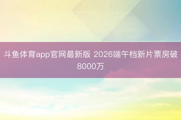 斗鱼体育app官网最新版 2026端午档新片票房破8000万