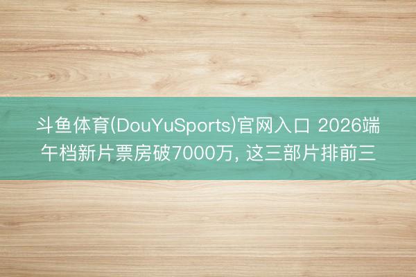 斗鱼体育(DouYuSports)官网入口 2026端午档新片票房破7000万, 这三部片排前三