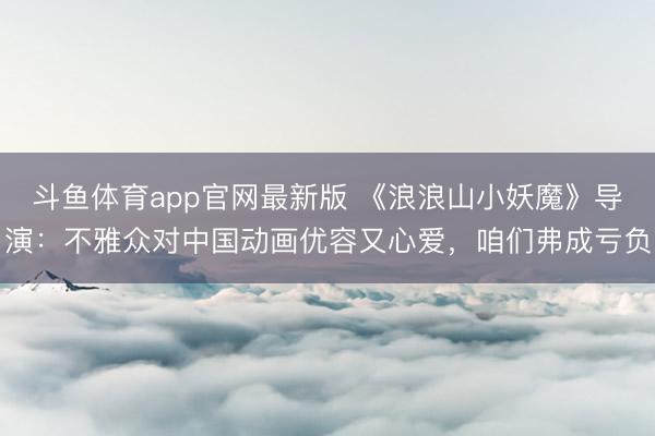 斗鱼体育app官网最新版 《浪浪山小妖魔》导演:不雅众对中国动画优容又心爱,咱们弗成亏负