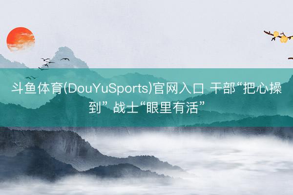 斗鱼体育(DouYuSports)官网入口 干部“把心操到” 战士“眼里有活”