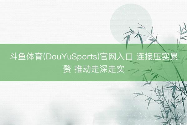 斗鱼体育(DouYuSports)官网入口 连接压实累赘 推动走深走实